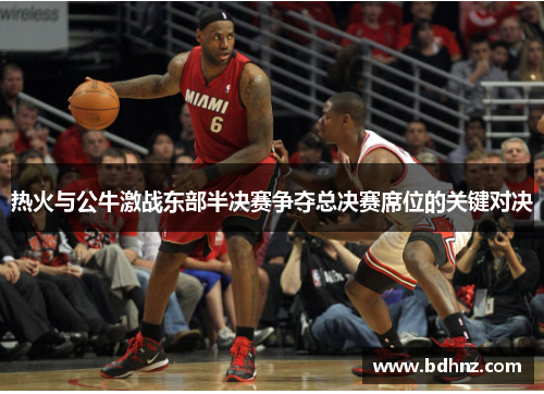 热火与公牛激战东部半决赛争夺总决赛席位的关键对决